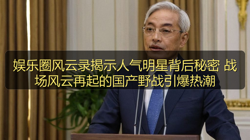 娱乐圈风云录揭示人气明星背后秘密 战场风云再起的国产野战引爆热潮