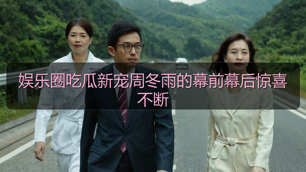 娱乐圈吃瓜新宠周冬雨的幕前幕后惊喜不断